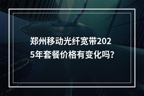 郑州移动光纤宽带2025年套餐价格有变化吗？