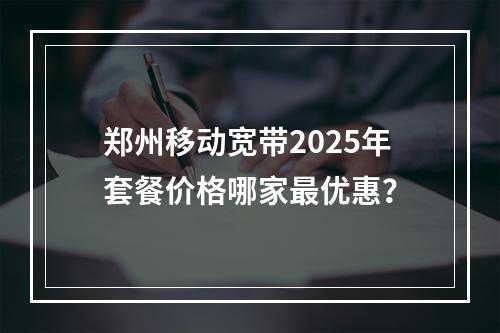 郑州移动宽带2025年套餐价格哪家最优惠？