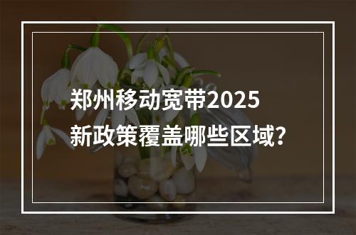 郑州移动宽带2025新政策覆盖哪些区域？