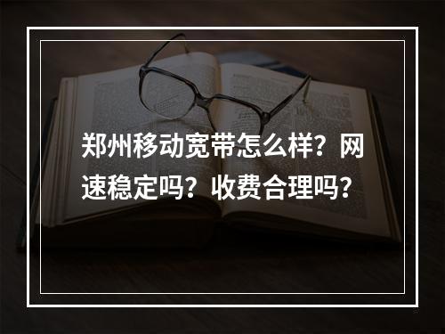 郑州移动宽带怎么样？网速稳定吗？收费合理吗？