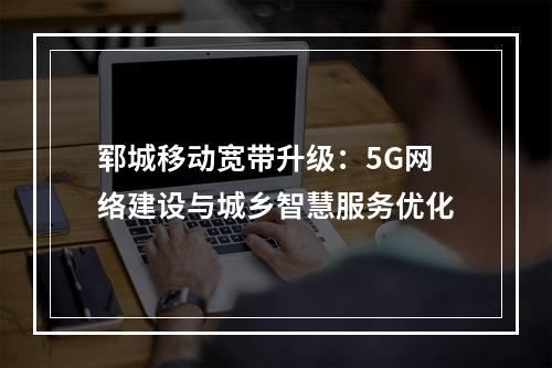 郓城移动宽带升级：5G网络建设与城乡智慧服务优化