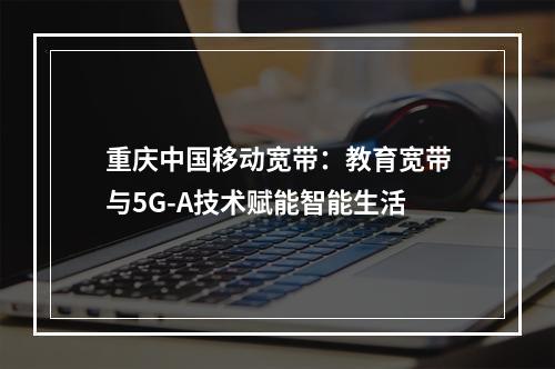 重庆中国移动宽带：教育宽带与5G-A技术赋能智能生活