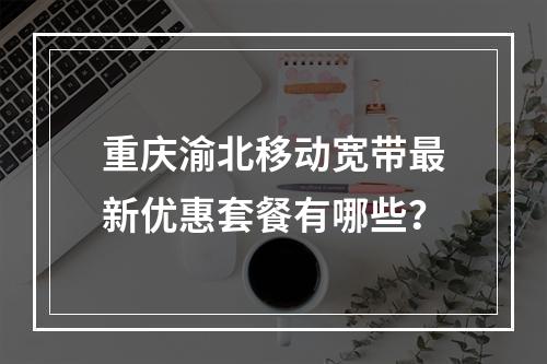重庆渝北移动宽带最新优惠套餐有哪些？