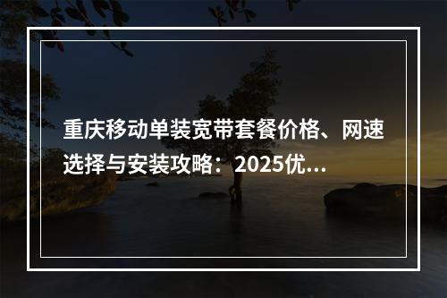 重庆移动单装宽带套餐价格、网速选择与安装攻略：2025优惠推荐