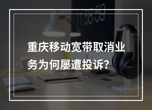 重庆移动宽带取消业务为何屡遭投诉？