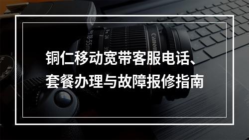 铜仁移动宽带客服电话、套餐办理与故障报修指南