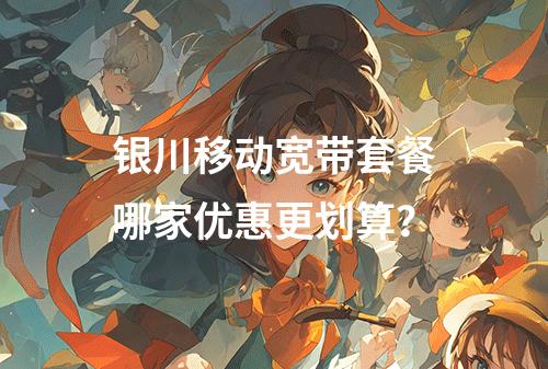 银川移动宽带套餐哪家优惠更划算？