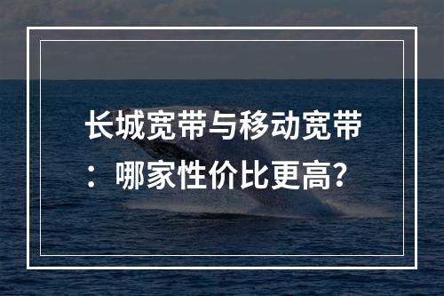 长城宽带与移动宽带：哪家性价比更高？