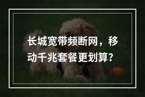 长城宽带频断网，移动千兆套餐更划算？