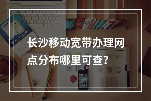 长沙移动宽带办理网点分布哪里可查？