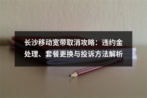 长沙移动宽带取消攻略：违约金处理、套餐更换与投诉方法解析