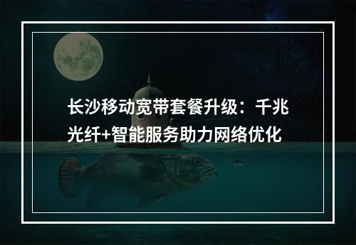 长沙移动宽带套餐升级：千兆光纤+智能服务助力网络优化