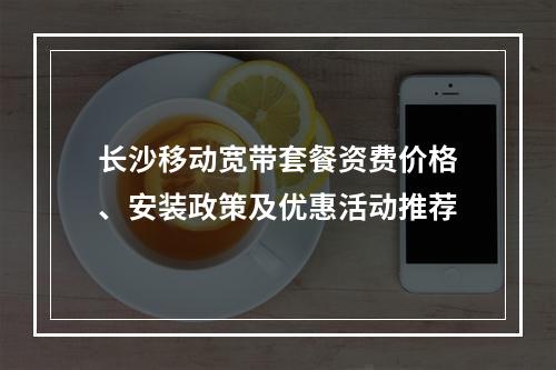 长沙移动宽带套餐资费价格、安装政策及优惠活动推荐