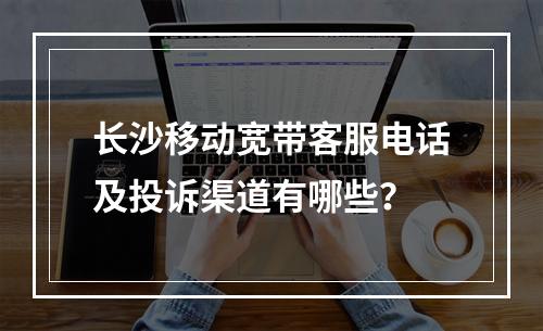 长沙移动宽带客服电话及投诉渠道有哪些？