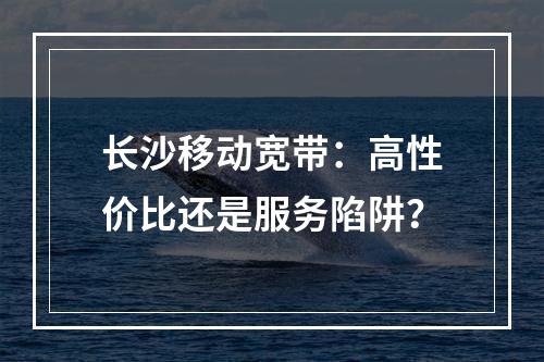 长沙移动宽带：高性价比还是服务陷阱？