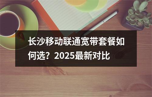 长沙移动联通宽带套餐如何选？2025最新对比