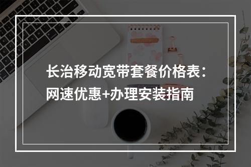 长治移动宽带套餐价格表：网速优惠+办理安装指南