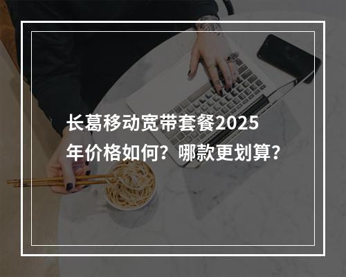长葛移动宽带套餐2025年价格如何？哪款更划算？