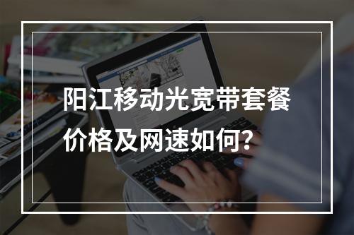 阳江移动光宽带套餐价格及网速如何？