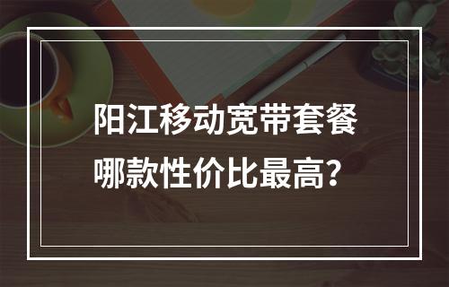 阳江移动宽带套餐哪款性价比最高？