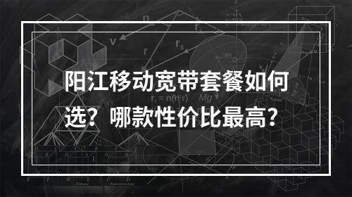 阳江移动宽带套餐如何选？哪款性价比最高？