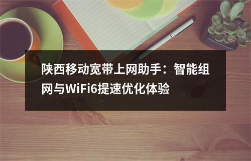 陕西移动宽带上网助手：智能组网与WiFi6提速优化体验