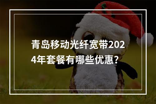 青岛移动光纤宽带2024年套餐有哪些优惠？