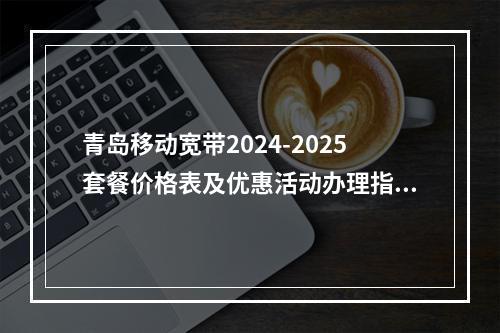 青岛移动宽带2024-2025套餐价格表及优惠活动办理指南