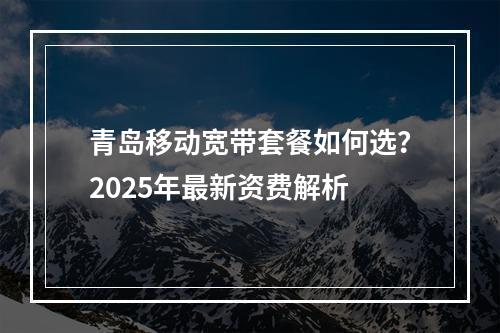青岛移动宽带套餐如何选？2025年最新资费解析