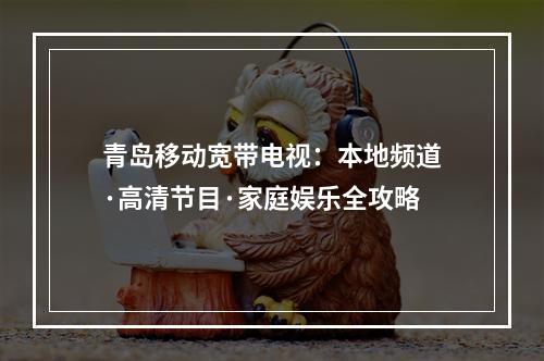 青岛移动宽带电视：本地频道·高清节目·家庭娱乐全攻略