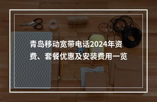 青岛移动宽带电话2024年资费、套餐优惠及安装费用一览