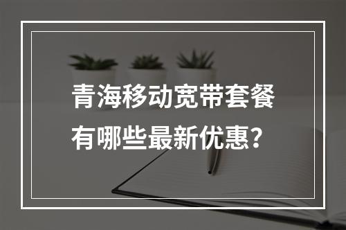 青海移动宽带套餐有哪些最新优惠？
