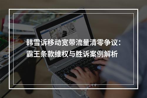 韩雪诉移动宽带流量清零争议：霸王条款维权与胜诉案例解析