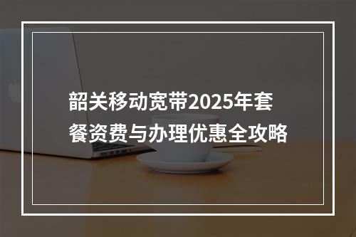韶关移动宽带2025年套餐资费与办理优惠全攻略
