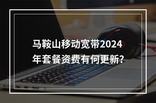 马鞍山移动宽带2024年套餐资费有何更新？