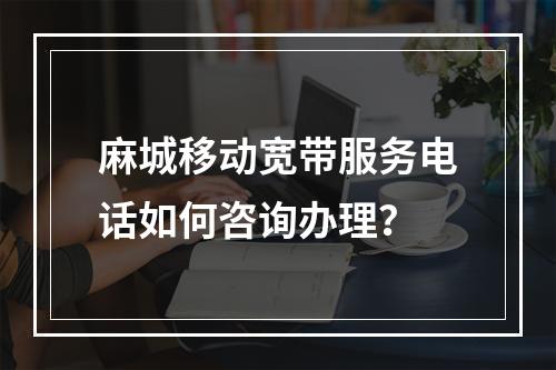 麻城移动宽带服务电话如何咨询办理？