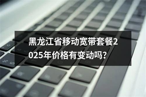 黑龙江省移动宽带套餐2025年价格有变动吗？