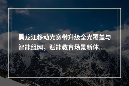 黑龙江移动光宽带升级全光覆盖与智能组网，赋能教育场景新体验