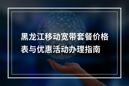 黑龙江移动宽带套餐价格表与优惠活动办理指南
