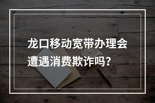 龙口移动宽带办理会遭遇消费欺诈吗？