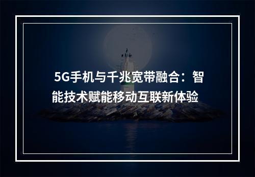  5G手机与千兆宽带融合：智能技术赋能移动互联新体验 