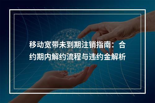 移动宽带未到期注销指南：合约期内解约流程与违约金解析