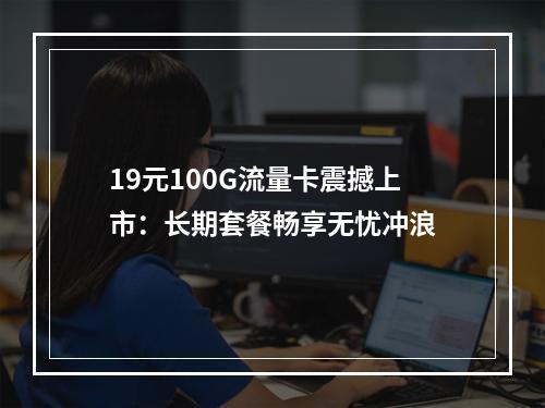 19元100G流量卡震撼上市：长期套餐畅享无忧冲浪