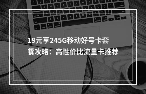 19元享245G移动好号卡套餐攻略：高性价比流量卡推荐