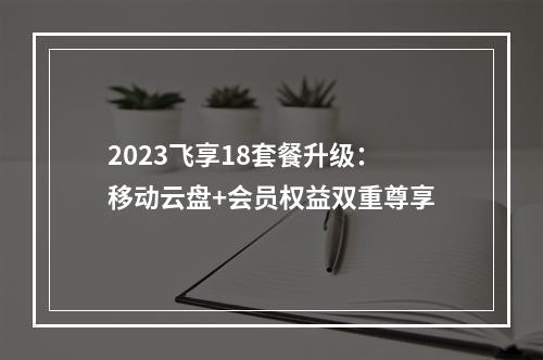 2023飞享18套餐升级：移动云盘+会员权益双重尊享