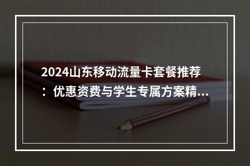 2024山东移动流量卡套餐推荐：优惠资费与学生专属方案精选