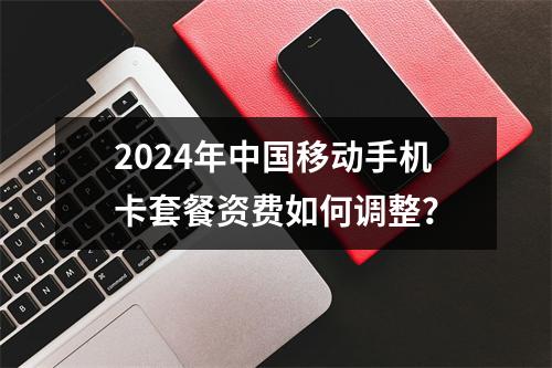 2024年中国移动手机卡套餐资费如何调整？