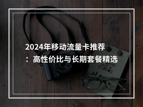 2024年移动流量卡推荐：高性价比与长期套餐精选
