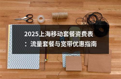 2025上海移动套餐资费表：流量套餐与宽带优惠指南