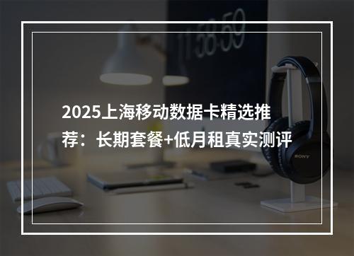 2025上海移动数据卡精选推荐：长期套餐+低月租真实测评